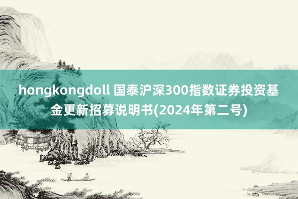 hongkongdoll 国泰沪深300指数证券投资基金更新招募说明书(2024年第二号)