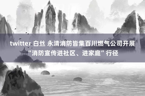 twitter 白丝 永清消防皆集百川燃气公司开展“消防宣传进社区、进家庭”行径