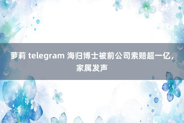 萝莉 telegram 海归博士被前公司索赔超一亿，家属发声