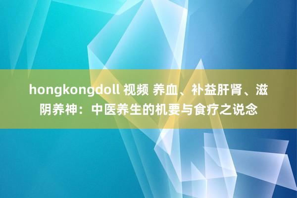 hongkongdoll 视频 养血、补益肝肾、滋阴养神：中医养生的机要与食疗之说念