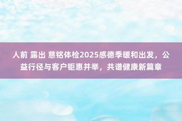 人前 露出 慈铭体检2025感德季暖和出发，公益行径与客户钜惠并举，共谱健康新篇章