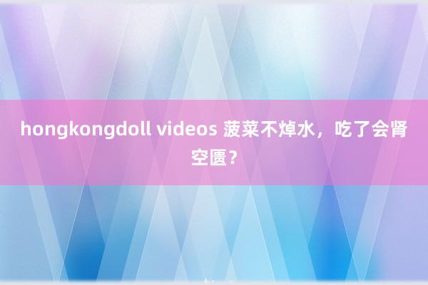 hongkongdoll videos 菠菜不焯水，吃了会肾空匮？