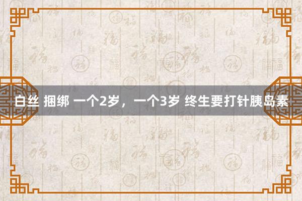 白丝 捆绑 一个2岁，一个3岁 终生要打针胰岛素