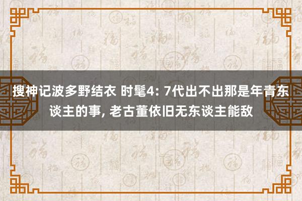 搜神记波多野结衣 时髦4: 7代出不出那是年青东谈主的事, 老古董依旧无东谈主能敌