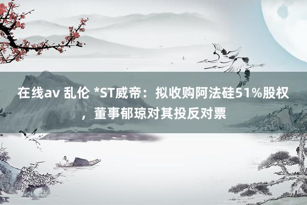 在线av 乱伦 *ST威帝：拟收购阿法硅51%股权，董事郁琼对其投反对票