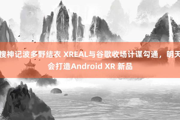 搜神记波多野结衣 XREAL与谷歌收场计谋勾通，明天会打造Android XR 新品