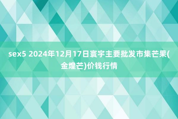 sex5 2024年12月17日寰宇主要批发市集芒果(金煌芒)价钱行情