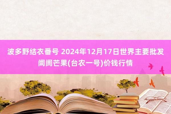 波多野结衣番号 2024年12月17日世界主要批发阛阓芒果(台农一号)价钱行情