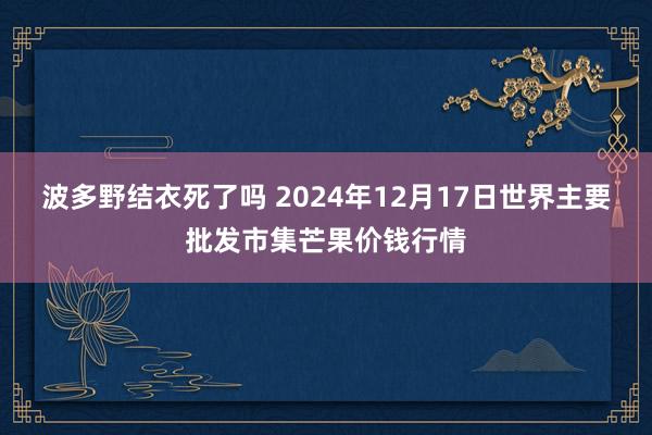 波多野结衣死了吗 2024年12月17日世界主要批发市集芒果价钱行情