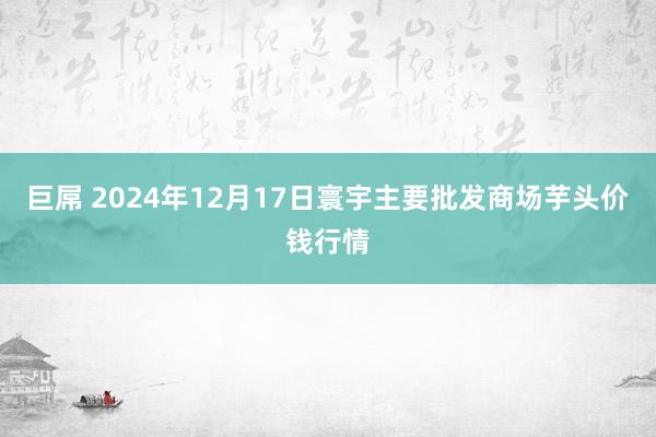 巨屌 2024年12月17日寰宇主要批发商场芋头价钱行情