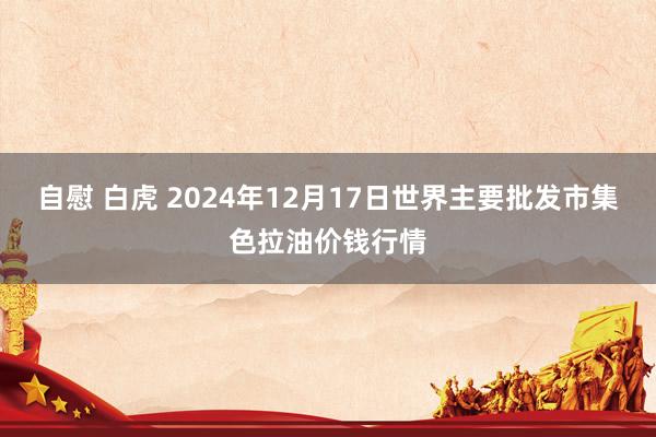 自慰 白虎 2024年12月17日世界主要批发市集色拉油价钱行情