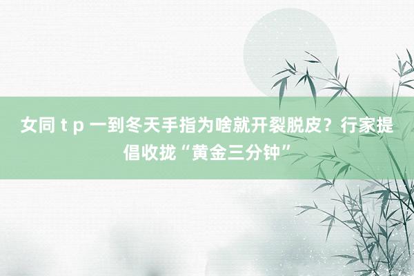 女同 t p 一到冬天手指为啥就开裂脱皮？行家提倡收拢“黄金三分钟”