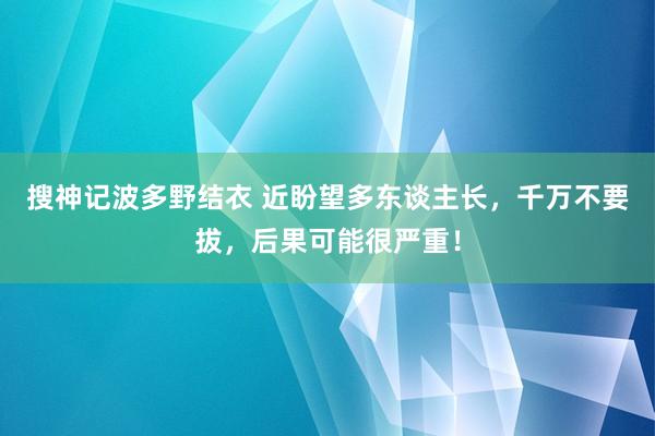 搜神记波多野结衣 近盼望多东谈主长，千万不要拔，后果可能很严重！