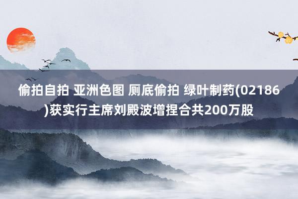 偷拍自拍 亚洲色图 厕底偷拍 绿叶制药(02186)获实行主席刘殿波增捏合共200万股