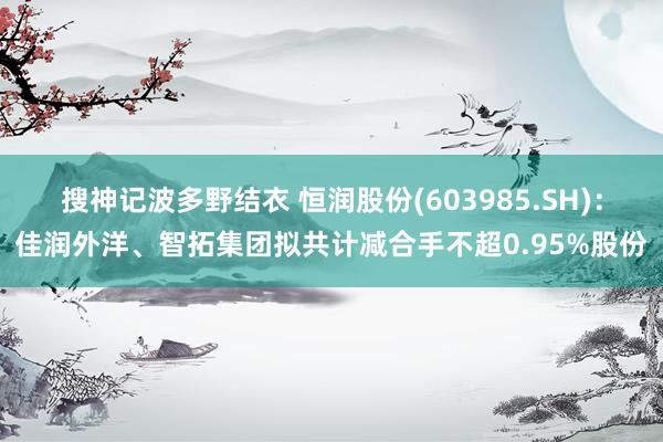 搜神记波多野结衣 恒润股份(603985.SH)：佳润外洋、智拓集团拟共计减合手不超0.95%股份