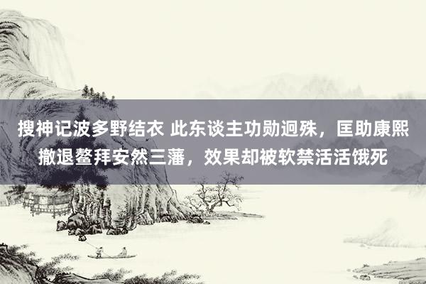 搜神记波多野结衣 此东谈主功勋迥殊，匡助康熙撤退鳌拜安然三藩，效果却被软禁活活饿死