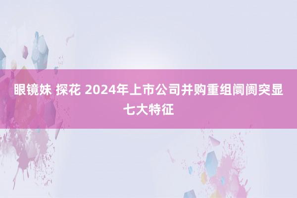 眼镜妹 探花 2024年上市公司并购重组阛阓突显七大特征