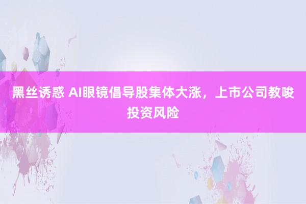 黑丝诱惑 AI眼镜倡导股集体大涨，上市公司教唆投资风险