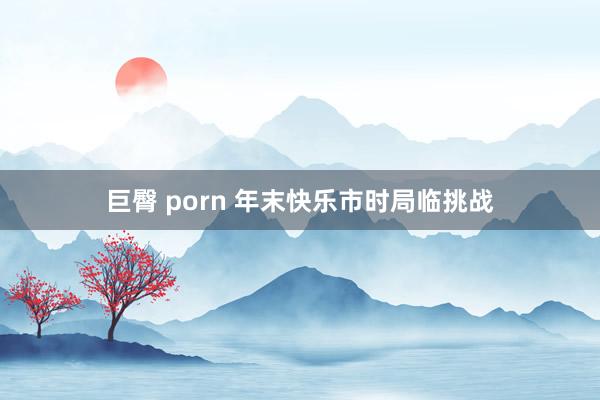 巨臀 porn 年末快乐市时局临挑战