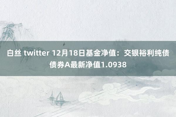 白丝 twitter 12月18日基金净值：交银裕利纯债债券A最新净值1.0938