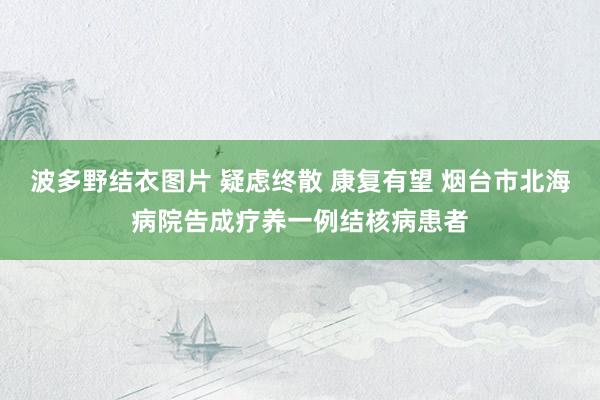 波多野结衣图片 疑虑终散 康复有望 烟台市北海病院告成疗养一例结核病患者