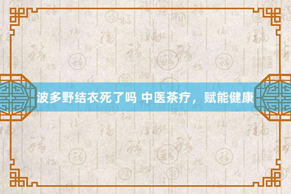 波多野结衣死了吗 中医茶疗，赋能健康