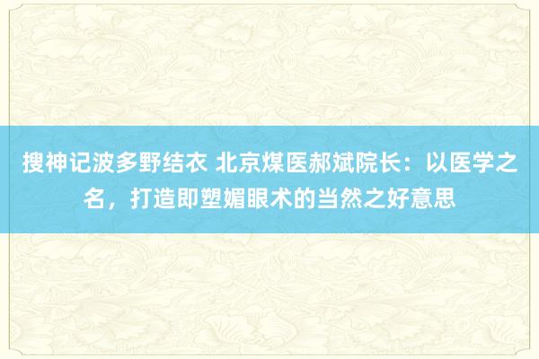 搜神记波多野结衣 北京煤医郝斌院长：以医学之名，打造即塑媚眼术的当然之好意思