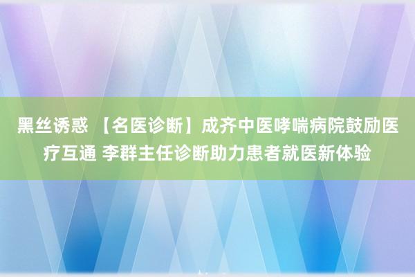 黑丝诱惑 【名医诊断】成齐中医哮喘病院鼓励医疗互通 李群主任诊断助力患者就医新体验