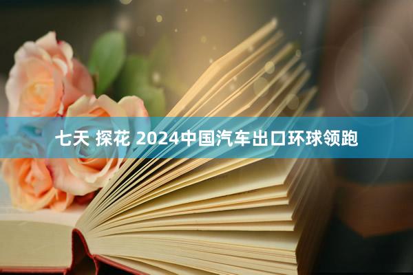 七天 探花 2024中国汽车出口环球领跑