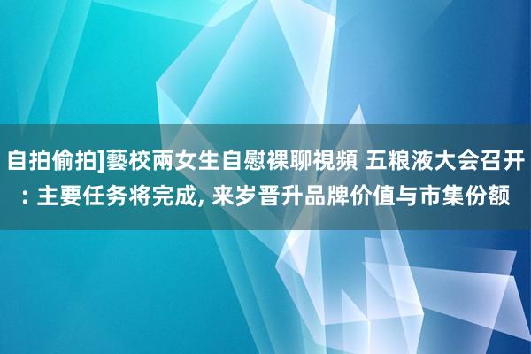 自拍偷拍]藝校兩女生自慰裸聊視頻 五粮液大会召开: 主要任务将完成， 来岁晋升品牌价值与市集份额