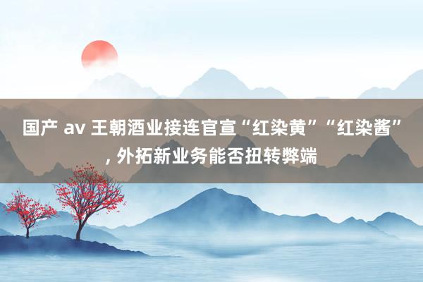 国产 av 王朝酒业接连官宣“红染黄”“红染酱”， 外拓新业务能否扭转弊端