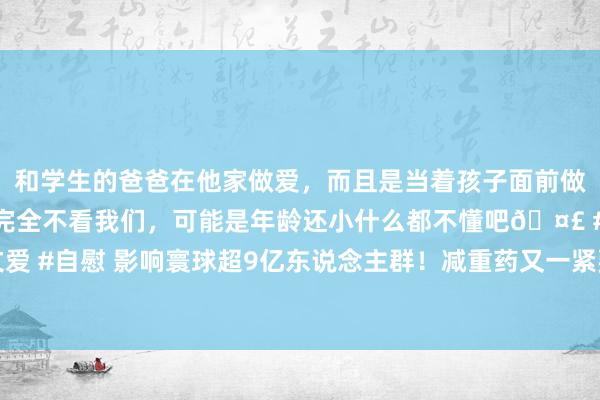 和学生的爸爸在他家做爱，而且是当着孩子面前做爱，太刺激了，孩子完全不看我们，可能是年龄还小什么都不懂吧🤣 #同城 #文爱 #自慰 影响寰球超9亿东说念主群！减重药又一紧要适合症获批 不单是治“打呼噜”