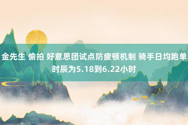 金先生 偷拍 好意思团试点防疲顿机制 骑手日均跑单时辰为5.18到6.22小时