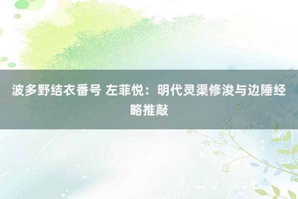 波多野结衣番号 左菲悦：明代灵渠修浚与边陲经略推敲