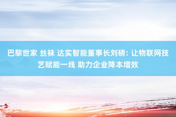 巴黎世家 丝袜 达实智能董事长刘磅: 让物联网技艺赋能一线 助力企业降本增效