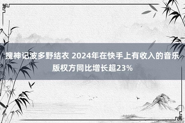 搜神记波多野结衣 2024年在快手上有收入的音乐版权方同比增长超23%