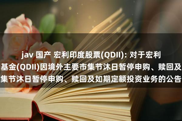 jav 国产 宏利印度股票(QDII): 对于宏利印度契机股票型证券投资基金(QDII)因境外主要市集节沐日暂停申购、赎回及如期定额投资业务的公告