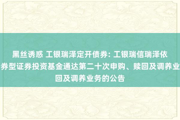 黑丝诱惑 工银瑞泽定开债券: 工银瑞信瑞泽依期通达债券型证券投资基金通达第二十次申购、赎回及调养业务的公告