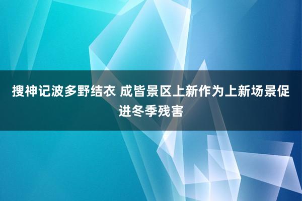 搜神记波多野结衣 成皆景区上新作为上新场景促进冬季残害