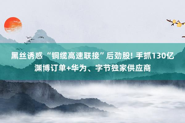 黑丝诱惑 “铜缆高速联接”后劲股! 手抓130亿渊博订单+华为、字节独家供应商