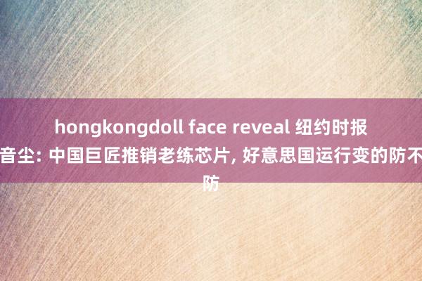 hongkongdoll face reveal 纽约时报发布音尘: 中国巨匠推销老练芯片， 好意思国运行变的防不胜防