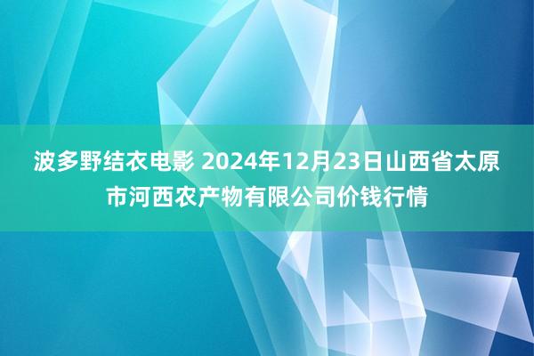 波多野结衣电影 2024年12月23日山西省太原市河西农产物有限公司价钱行情