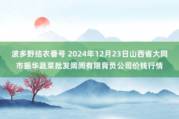 波多野结衣番号 2024年12月23日山西省大同市振华蔬菜批发阛阓有限背负公司价钱行情