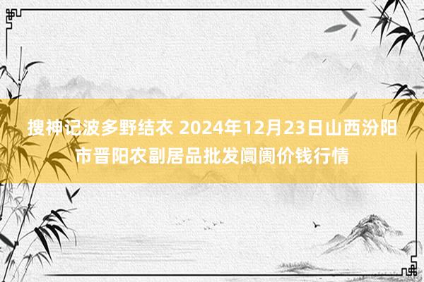 搜神记波多野结衣 2024年12月23日山西汾阳市晋阳农副居品批发阛阓价钱行情