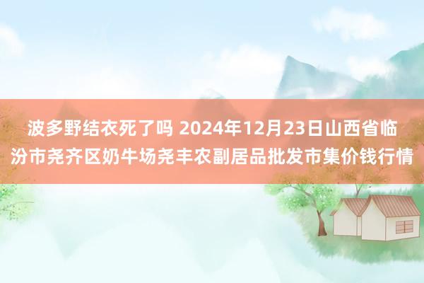 波多野结衣死了吗 2024年12月23日山西省临汾市尧齐区奶牛场尧丰农副居品批发市集价钱行情