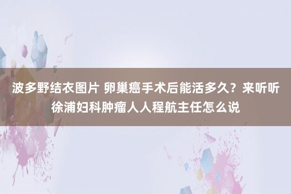 波多野结衣图片 卵巢癌手术后能活多久？来听听徐浦妇科肿瘤人人程航主任怎么说