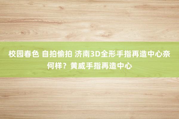 校园春色 自拍偷拍 济南3D全形手指再造中心奈何样？黄威手指再造中心