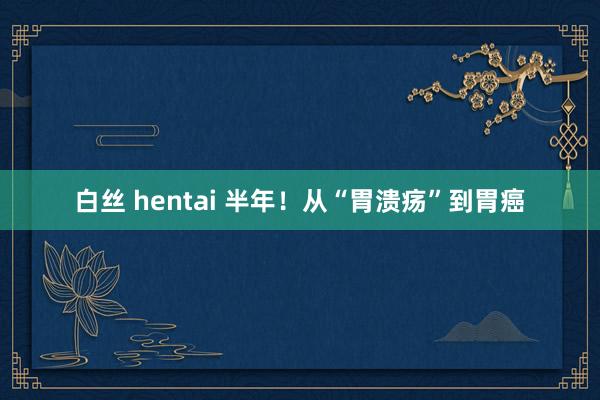 白丝 hentai 半年！从“胃溃疡”到胃癌