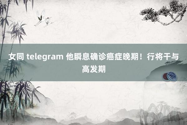 女同 telegram 他瞬息确诊癌症晚期！行将干与高发期