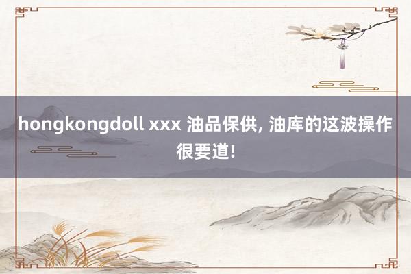 hongkongdoll xxx 油品保供， 油库的这波操作很要道!